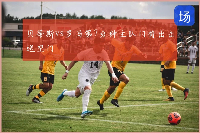 贝蒂斯vs罗马第7分钟主队门将出击送空门